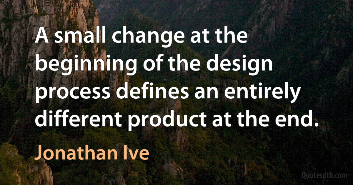 A small change at the beginning of the design process defines an entirely different product at the end. (Jonathan Ive)