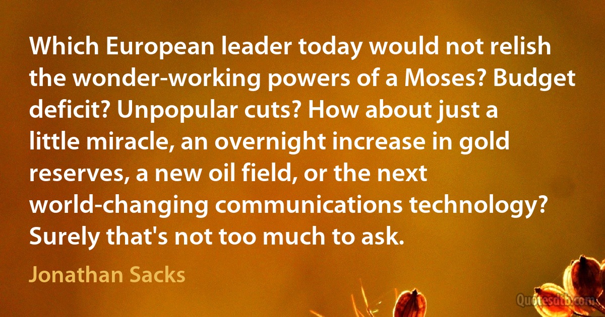 Which European leader today would not relish the wonder-working powers of a Moses? Budget deficit? Unpopular cuts? How about just a little miracle, an overnight increase in gold reserves, a new oil field, or the next world-changing communications technology? Surely that's not too much to ask. (Jonathan Sacks)