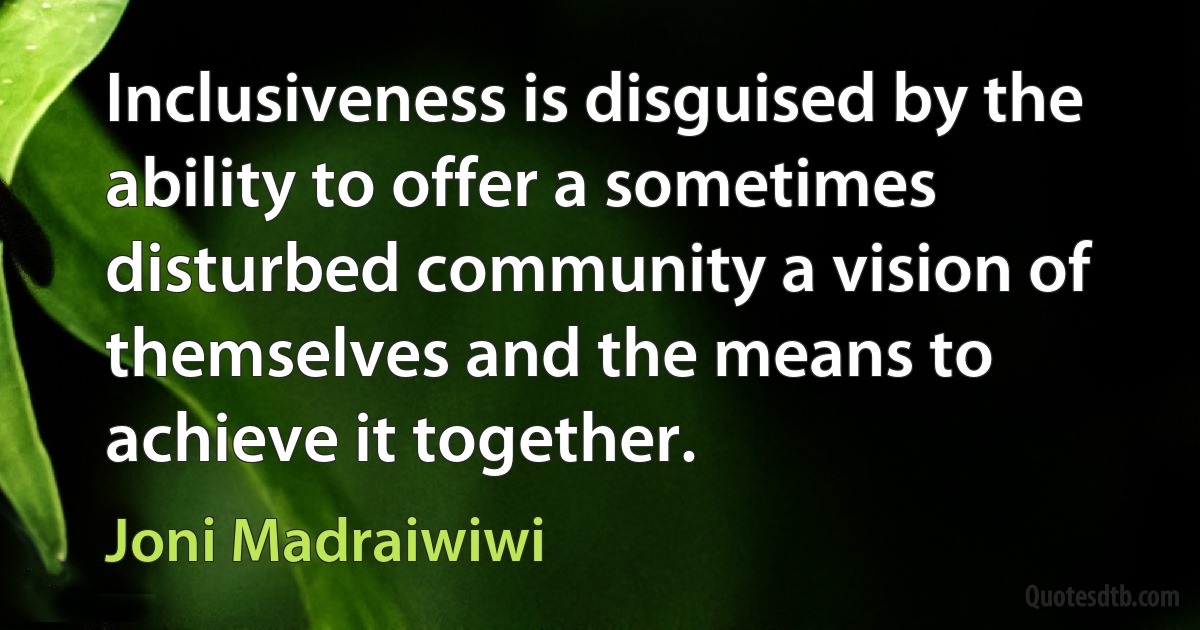 Inclusiveness is disguised by the ability to offer a sometimes disturbed community a vision of themselves and the means to achieve it together. (Joni Madraiwiwi)