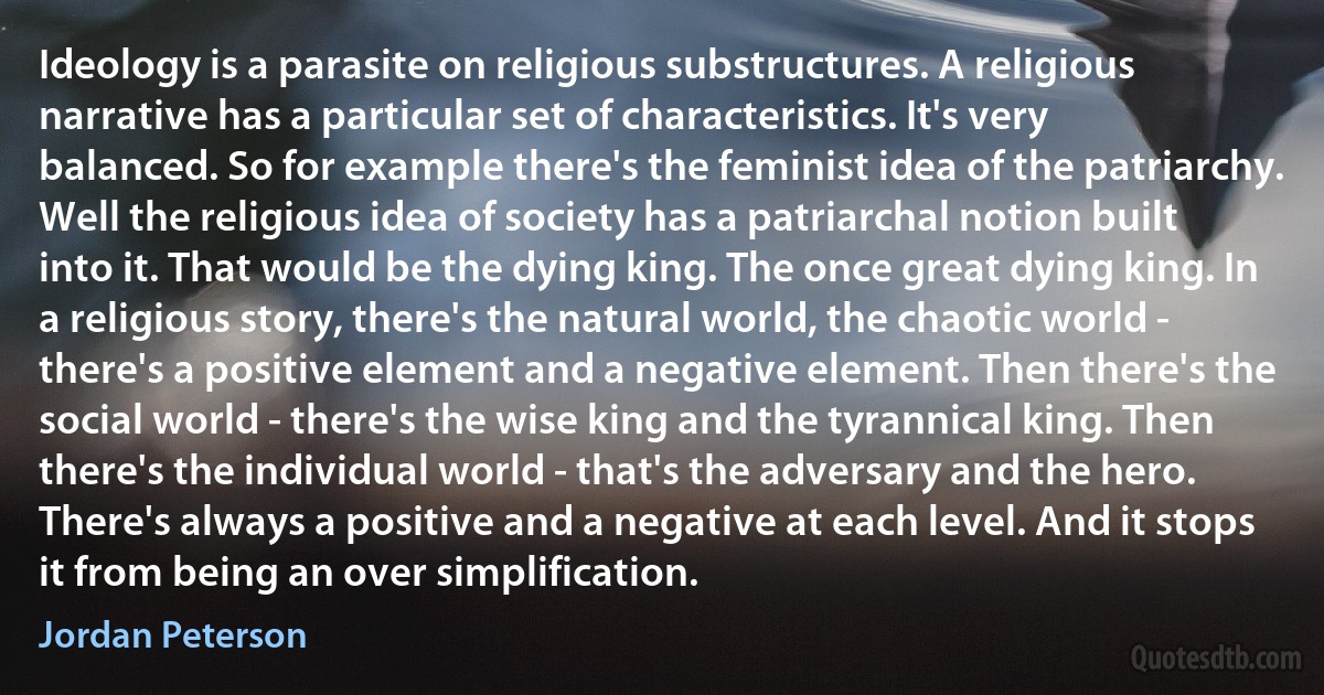 Ideology is a parasite on religious substructures. A religious narrative has a particular set of characteristics. It's very balanced. So for example there's the feminist idea of the patriarchy. Well the religious idea of society has a patriarchal notion built into it. That would be the dying king. The once great dying king. In a religious story, there's the natural world, the chaotic world - there's a positive element and a negative element. Then there's the social world - there's the wise king and the tyrannical king. Then there's the individual world - that's the adversary and the hero. There's always a positive and a negative at each level. And it stops it from being an over simplification. (Jordan Peterson)