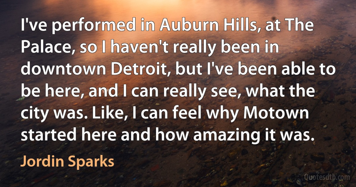 I've performed in Auburn Hills, at The Palace, so I haven't really been in downtown Detroit, but I've been able to be here, and I can really see, what the city was. Like, I can feel why Motown started here and how amazing it was. (Jordin Sparks)