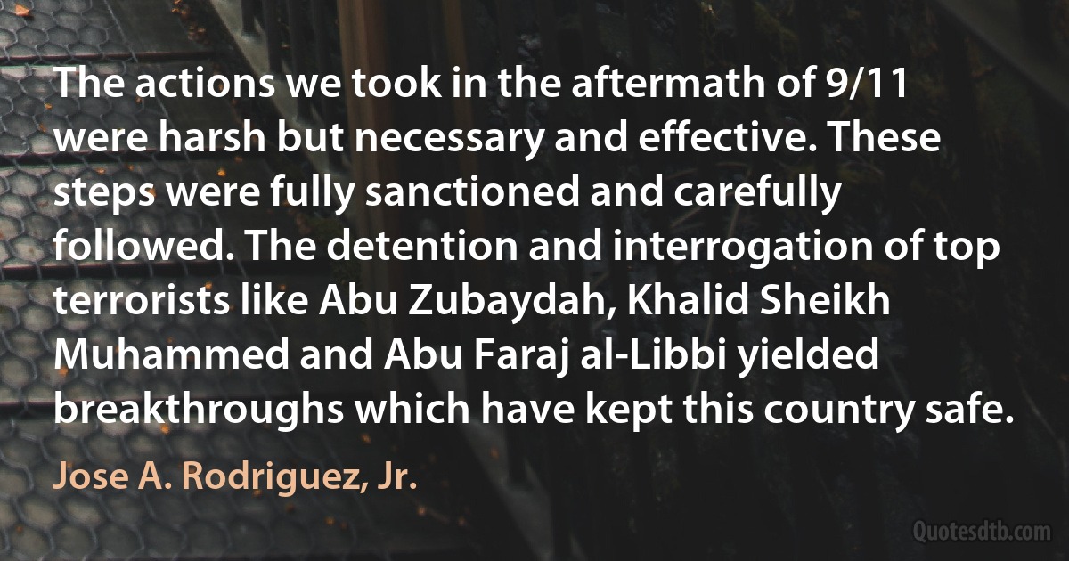 The actions we took in the aftermath of 9/11 were harsh but necessary and effective. These steps were fully sanctioned and carefully followed. The detention and interrogation of top terrorists like Abu Zubaydah, Khalid Sheikh Muhammed and Abu Faraj al-Libbi yielded breakthroughs which have kept this country safe. (Jose A. Rodriguez, Jr.)