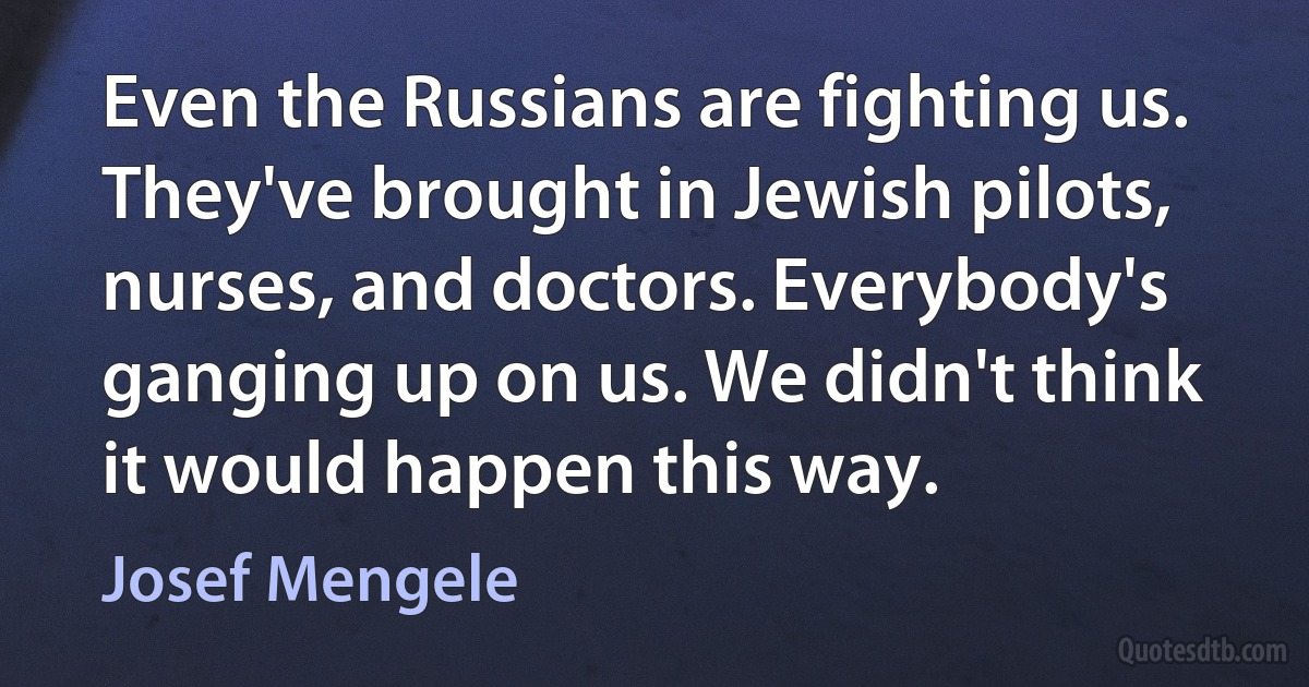 Even the Russians are fighting us. They've brought in Jewish pilots, nurses, and doctors. Everybody's ganging up on us. We didn't think it would happen this way. (Josef Mengele)