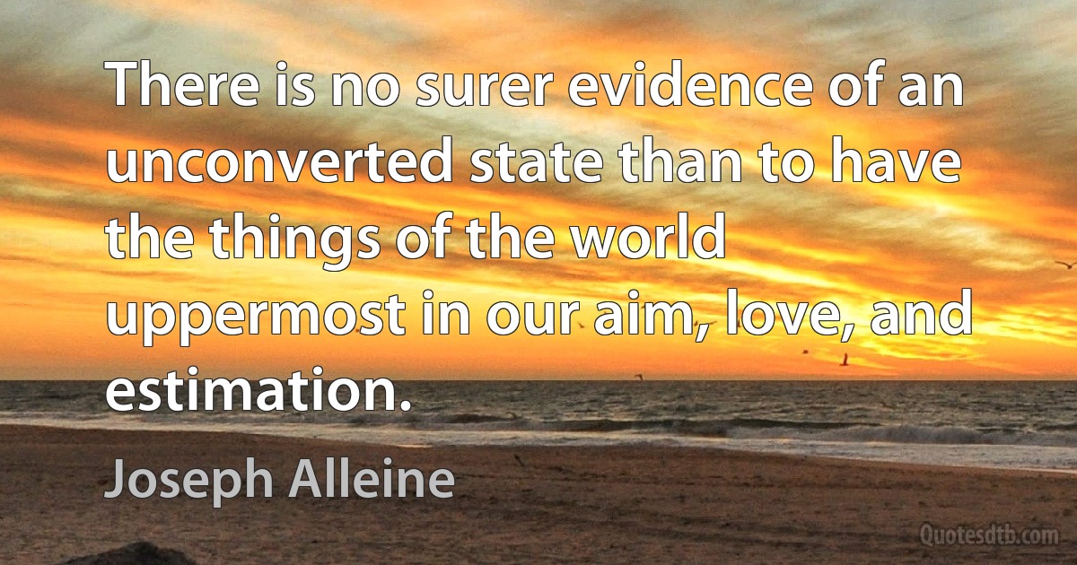 There is no surer evidence of an unconverted state than to have the things of the world uppermost in our aim, love, and estimation. (Joseph Alleine)