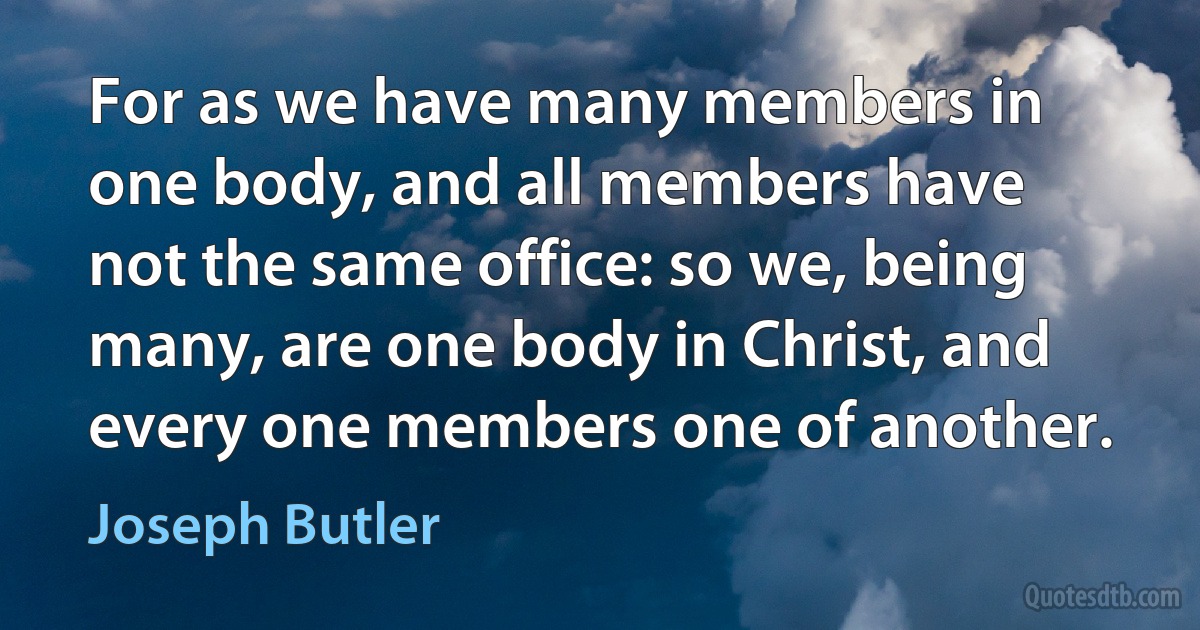 For as we have many members in one body, and all members have not the same office: so we, being many, are one body in Christ, and every one members one of another. (Joseph Butler)