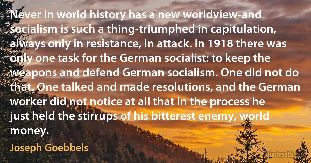 Never in world history has a new worldview-and socialism is such a thing-triumphed in capitulation, always only in resistance, in attack. In 1918 there was only one task for the German socialist: to keep the weapons and defend German socialism. One did not do that. One talked and made resolutions, and the German worker did not notice at all that in the process he just held the stirrups of his bitterest enemy, world money. (Joseph Goebbels)