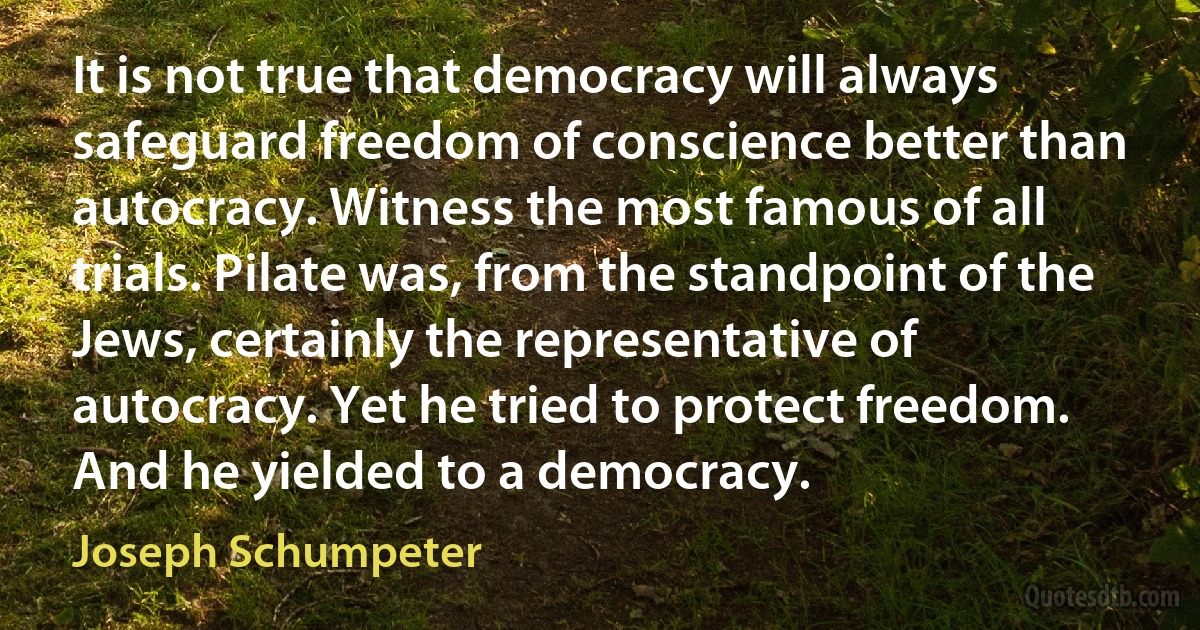 It is not true that democracy will always safeguard freedom of conscience better than autocracy. Witness the most famous of all trials. Pilate was, from the standpoint of the Jews, certainly the representative of autocracy. Yet he tried to protect freedom. And he yielded to a democracy. (Joseph Schumpeter)