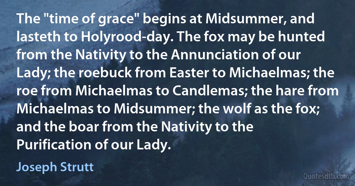 The "time of grace" begins at Midsummer, and lasteth to Holyrood-day. The fox may be hunted from the Nativity to the Annunciation of our Lady; the roebuck from Easter to Michaelmas; the roe from Michaelmas to Candlemas; the hare from Michaelmas to Midsummer; the wolf as the fox; and the boar from the Nativity to the Purification of our Lady. (Joseph Strutt)