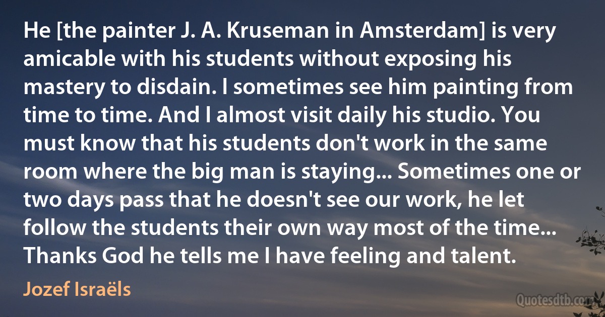 He [the painter J. A. Kruseman in Amsterdam] is very amicable with his students without exposing his mastery to disdain. I sometimes see him painting from time to time. And I almost visit daily his studio. You must know that his students don't work in the same room where the big man is staying... Sometimes one or two days pass that he doesn't see our work, he let follow the students their own way most of the time... Thanks God he tells me I have feeling and talent. (Jozef Israëls)