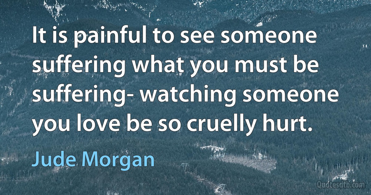 It is painful to see someone suffering what you must be suffering- watching someone you love be so cruelly hurt. (Jude Morgan)