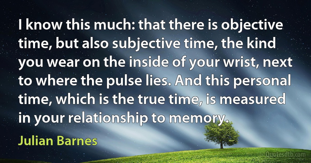 I know this much: that there is objective time, but also subjective time, the kind you wear on the inside of your wrist, next to where the pulse lies. And this personal time, which is the true time, is measured in your relationship to memory. (Julian Barnes)