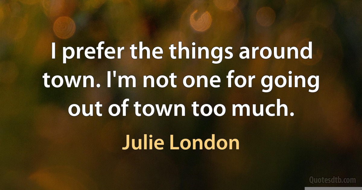 I prefer the things around town. I'm not one for going out of town too much. (Julie London)