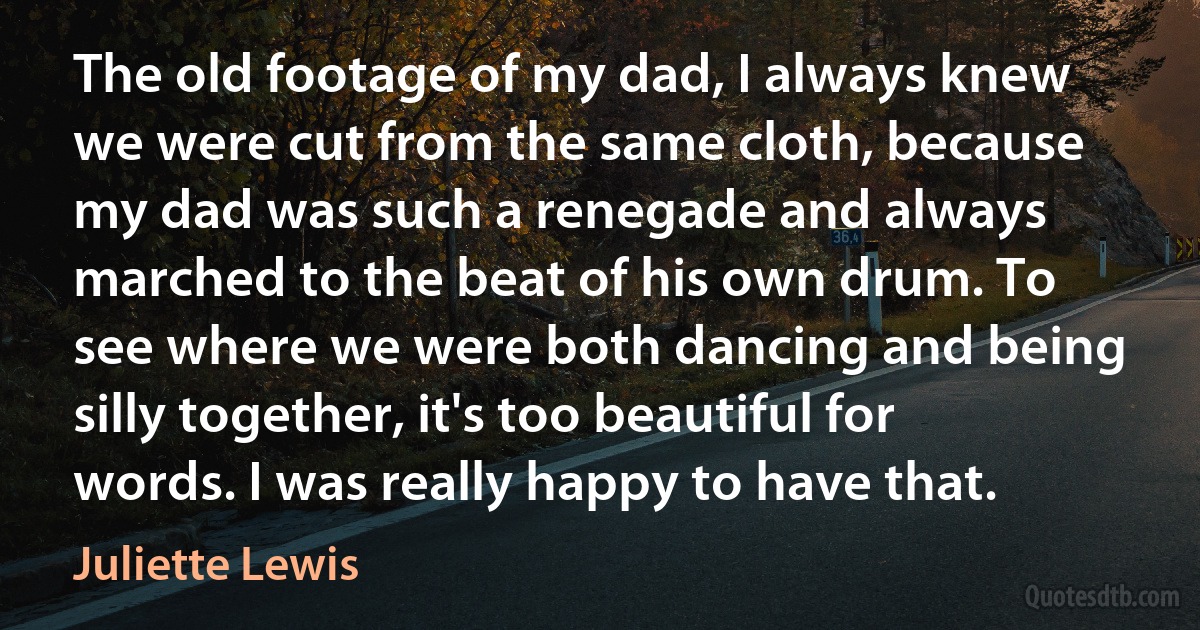 The old footage of my dad, I always knew we were cut from the same cloth, because my dad was such a renegade and always marched to the beat of his own drum. To see where we were both dancing and being silly together, it's too beautiful for words. I was really happy to have that. (Juliette Lewis)