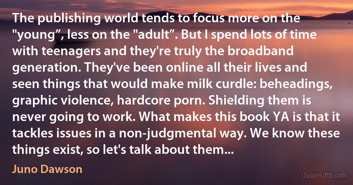 The publishing world tends to focus more on the "young”, less on the "adult”. But I spend lots of time with teenagers and they're truly the broadband generation. They've been online all their lives and seen things that would make milk curdle: beheadings, graphic violence, hardcore porn. Shielding them is never going to work. What makes this book YA is that it tackles issues in a non-judgmental way. We know these things exist, so let's talk about them... (Juno Dawson)