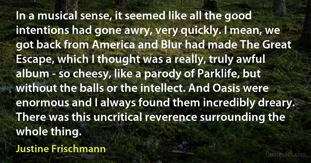 In a musical sense, it seemed like all the good intentions had gone awry, very quickly. I mean, we got back from America and Blur had made The Great Escape, which I thought was a really, truly awful album - so cheesy, like a parody of Parklife, but without the balls or the intellect. And Oasis were enormous and I always found them incredibly dreary. There was this uncritical reverence surrounding the whole thing. (Justine Frischmann)