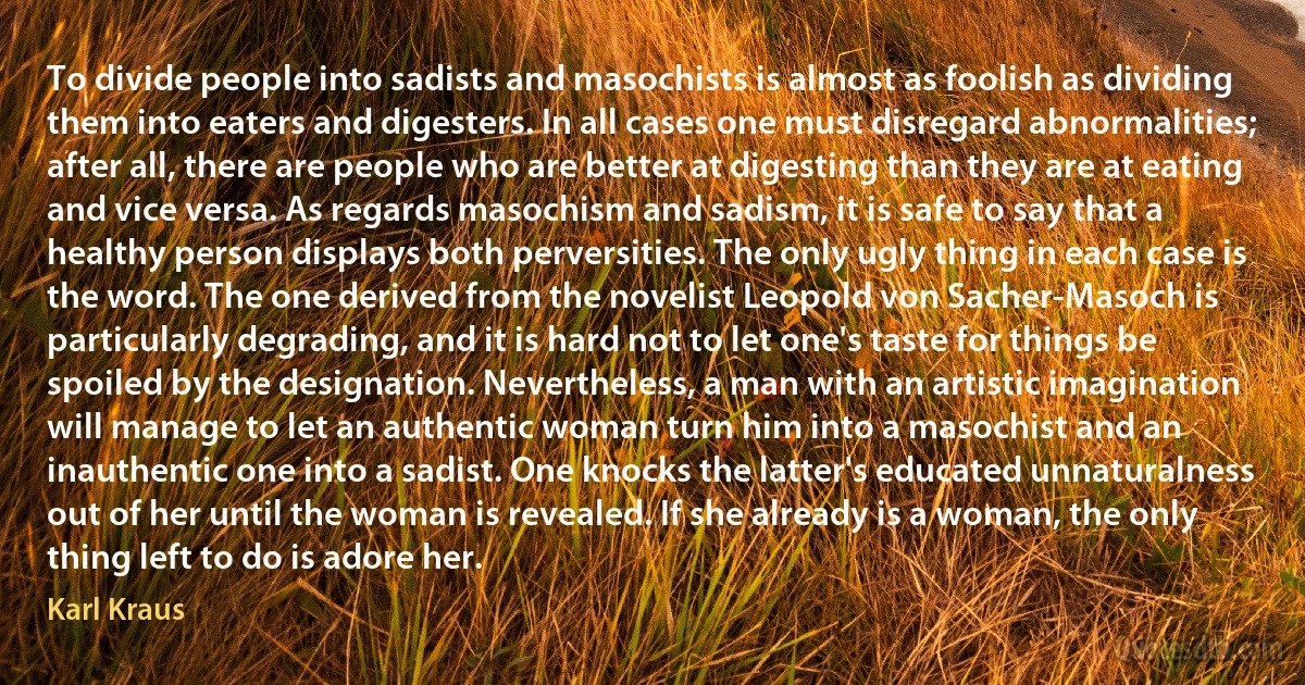 To divide people into sadists and masochists is almost as foolish as dividing them into eaters and digesters. In all cases one must disregard abnormalities; after all, there are people who are better at digesting than they are at eating and vice versa. As regards masochism and sadism, it is safe to say that a healthy person displays both perversities. The only ugly thing in each case is the word. The one derived from the novelist Leopold von Sacher-Masoch is particularly degrading, and it is hard not to let one's taste for things be spoiled by the designation. Nevertheless, a man with an artistic imagination will manage to let an authentic woman turn him into a masochist and an inauthentic one into a sadist. One knocks the latter's educated unnaturalness out of her until the woman is revealed. If she already is a woman, the only thing left to do is adore her. (Karl Kraus)