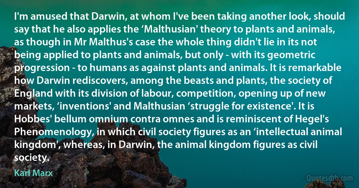 I'm amused that Darwin, at whom I've been taking another look, should say that he also applies the ‘Malthusian' theory to plants and animals, as though in Mr Malthus's case the whole thing didn't lie in its not being applied to plants and animals, but only - with its geometric progression - to humans as against plants and animals. It is remarkable how Darwin rediscovers, among the beasts and plants, the society of England with its division of labour, competition, opening up of new markets, ‘inventions' and Malthusian ‘struggle for existence'. It is Hobbes' bellum omnium contra omnes and is reminiscent of Hegel's Phenomenology, in which civil society figures as an ‘intellectual animal kingdom', whereas, in Darwin, the animal kingdom figures as civil society. (Karl Marx)