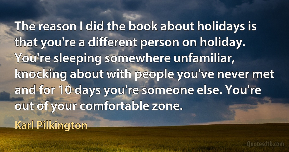 The reason I did the book about holidays is that you're a different person on holiday. You're sleeping somewhere unfamiliar, knocking about with people you've never met and for 10 days you're someone else. You're out of your comfortable zone. (Karl Pilkington)