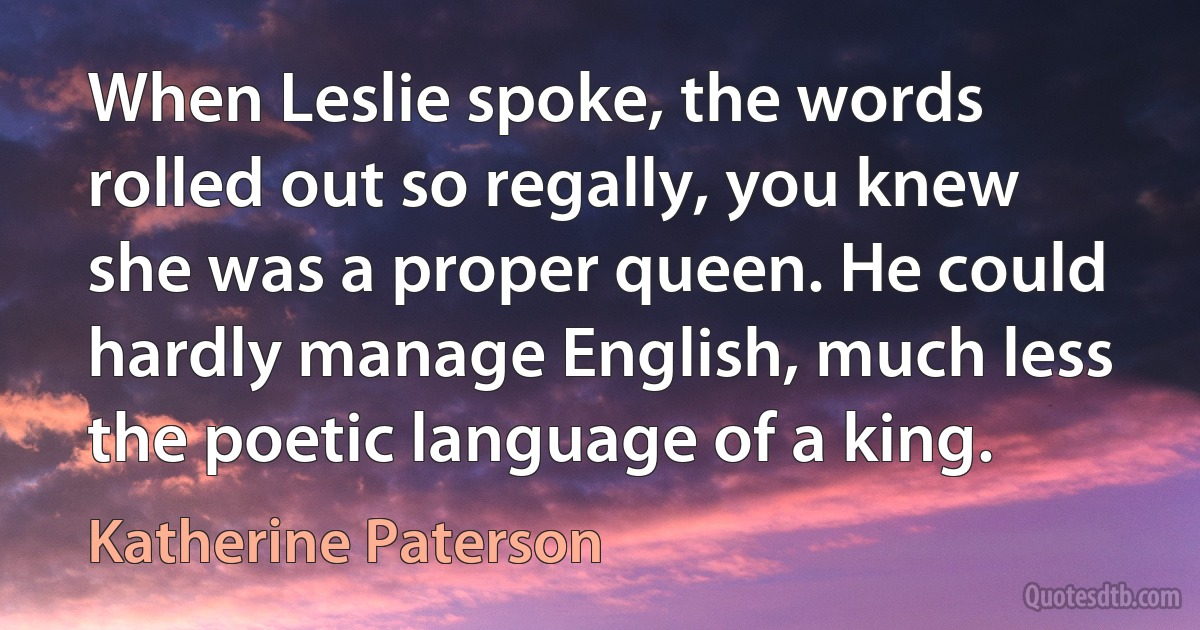 When Leslie spoke, the words rolled out so regally, you knew she was a proper queen. He could hardly manage English, much less the poetic language of a king. (Katherine Paterson)