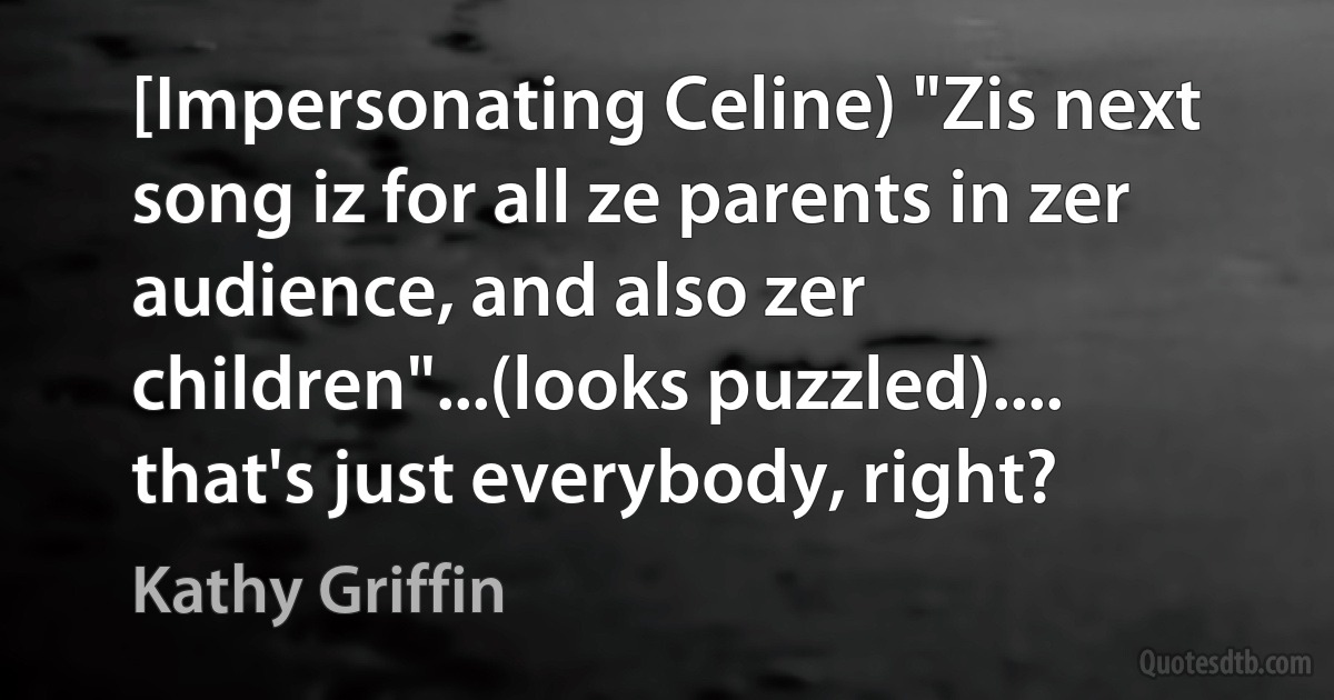 [Impersonating Celine) "Zis next song iz for all ze parents in zer audience, and also zer children"...(looks puzzled).... that's just everybody, right? (Kathy Griffin)