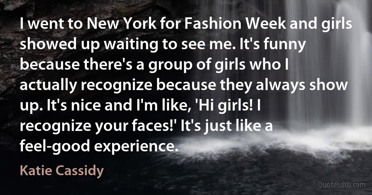 I went to New York for Fashion Week and girls showed up waiting to see me. It's funny because there's a group of girls who I actually recognize because they always show up. It's nice and I'm like, 'Hi girls! I recognize your faces!' It's just like a feel-good experience. (Katie Cassidy)