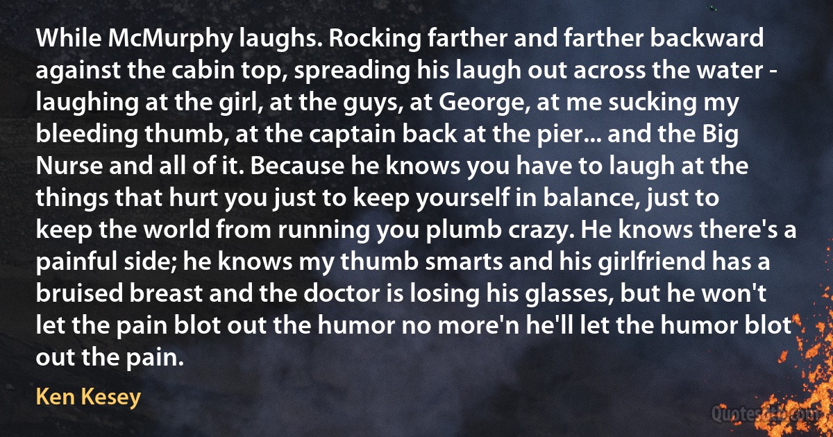 While McMurphy laughs. Rocking farther and farther backward against the cabin top, spreading his laugh out across the water - laughing at the girl, at the guys, at George, at me sucking my bleeding thumb, at the captain back at the pier... and the Big Nurse and all of it. Because he knows you have to laugh at the things that hurt you just to keep yourself in balance, just to keep the world from running you plumb crazy. He knows there's a painful side; he knows my thumb smarts and his girlfriend has a bruised breast and the doctor is losing his glasses, but he won't let the pain blot out the humor no more'n he'll let the humor blot out the pain. (Ken Kesey)