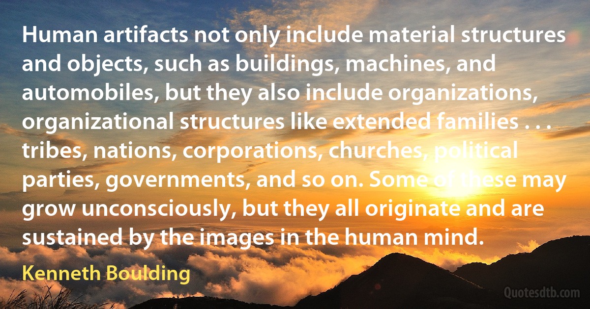 Human artifacts not only include material structures and objects, such as buildings, machines, and automobiles, but they also include organizations, organizational structures like extended families . . . tribes, nations, corporations, churches, political parties, governments, and so on. Some of these may grow unconsciously, but they all originate and are sustained by the images in the human mind. (Kenneth Boulding)