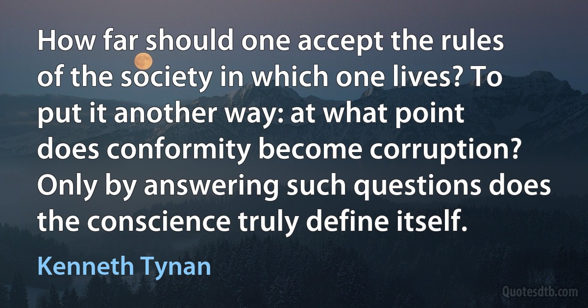 How far should one accept the rules of the society in which one lives? To put it another way: at what point does conformity become corruption? Only by answering such questions does the conscience truly define itself. (Kenneth Tynan)