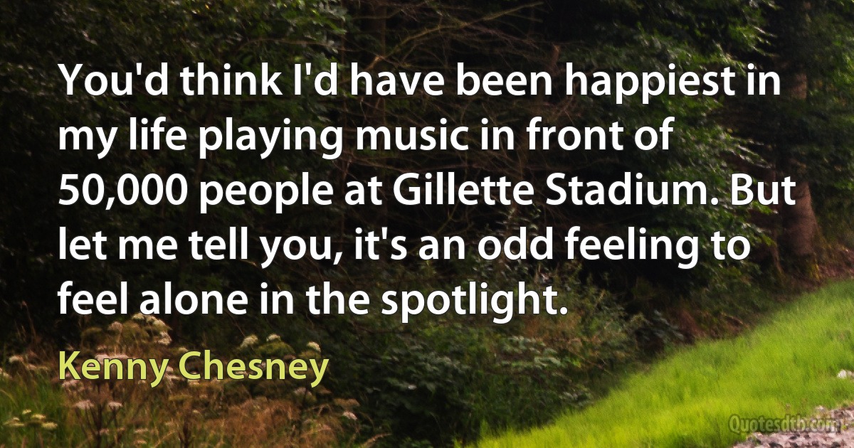 You'd think I'd have been happiest in my life playing music in front of 50,000 people at Gillette Stadium. But let me tell you, it's an odd feeling to feel alone in the spotlight. (Kenny Chesney)