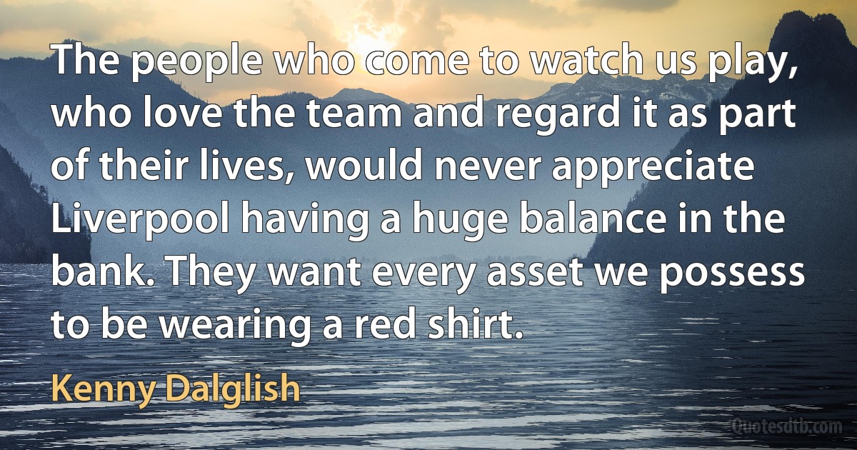 The people who come to watch us play, who love the team and regard it as part of their lives, would never appreciate Liverpool having a huge balance in the bank. They want every asset we possess to be wearing a red shirt. (Kenny Dalglish)