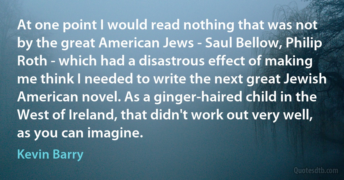 At one point I would read nothing that was not by the great American Jews - Saul Bellow, Philip Roth - which had a disastrous effect of making me think I needed to write the next great Jewish American novel. As a ginger-haired child in the West of Ireland, that didn't work out very well, as you can imagine. (Kevin Barry)