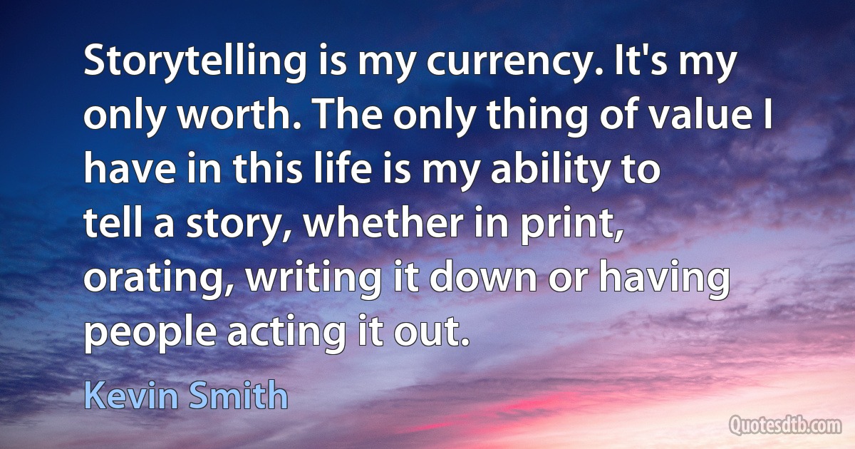 Storytelling is my currency. It's my only worth. The only thing of value I have in this life is my ability to tell a story, whether in print, orating, writing it down or having people acting it out. (Kevin Smith)