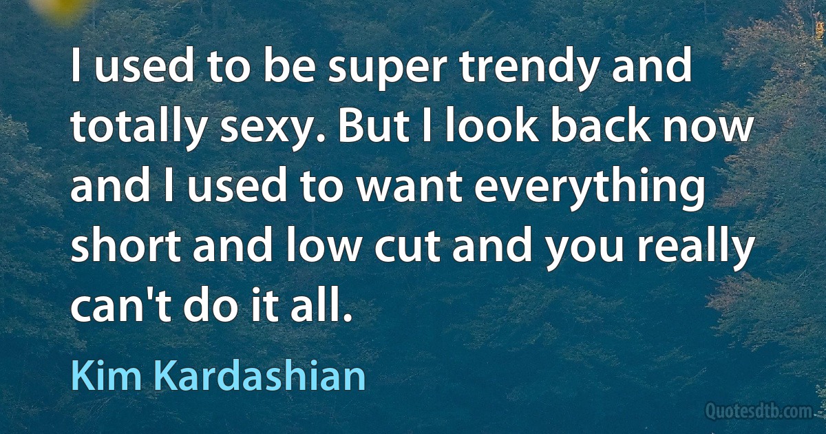 I used to be super trendy and totally sexy. But I look back now and I used to want everything short and low cut and you really can't do it all. (Kim Kardashian)