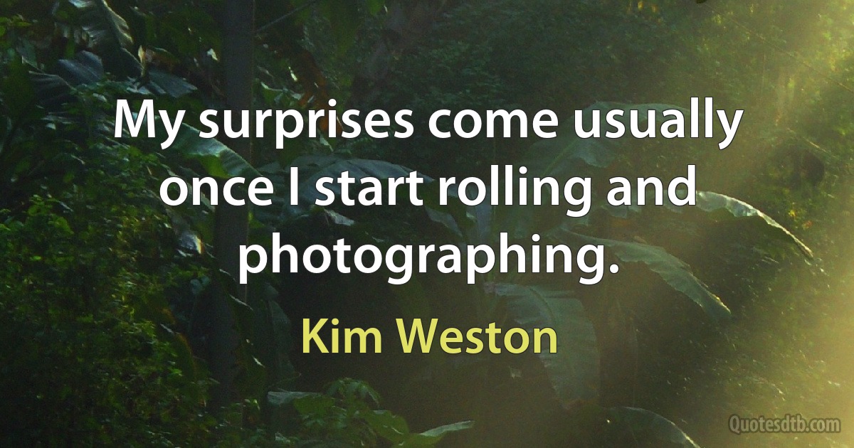 My surprises come usually once I start rolling and photographing. (Kim Weston)