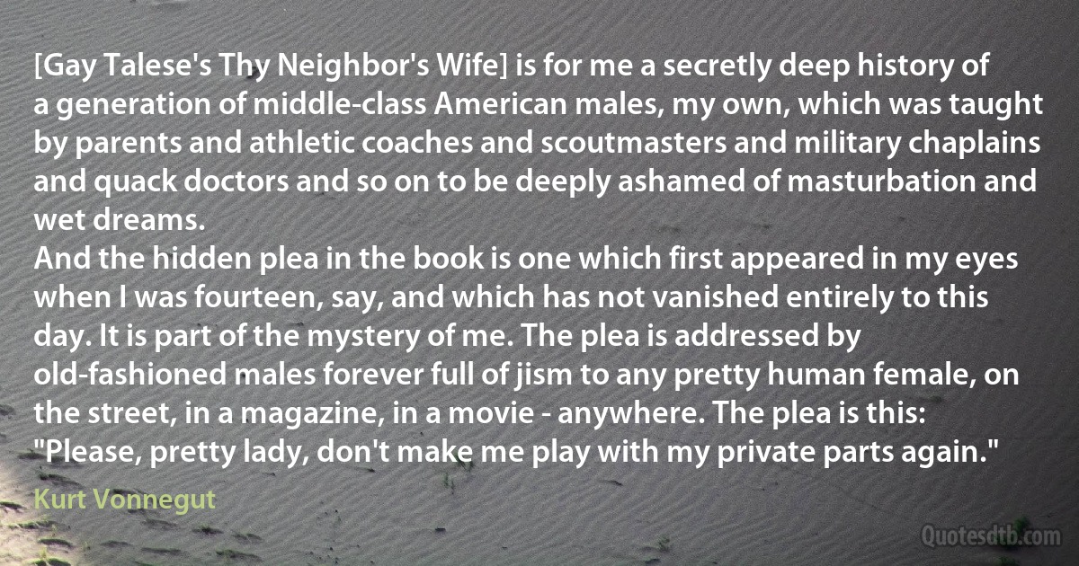 [Gay Talese's Thy Neighbor's Wife] is for me a secretly deep history of a generation of middle-class American males, my own, which was taught by parents and athletic coaches and scoutmasters and military chaplains and quack doctors and so on to be deeply ashamed of masturbation and wet dreams.
And the hidden plea in the book is one which first appeared in my eyes when I was fourteen, say, and which has not vanished entirely to this day. It is part of the mystery of me. The plea is addressed by old-fashioned males forever full of jism to any pretty human female, on the street, in a magazine, in a movie - anywhere. The plea is this: "Please, pretty lady, don't make me play with my private parts again." (Kurt Vonnegut)