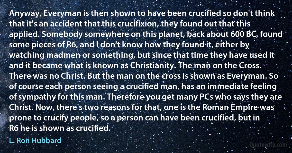 Anyway, Everyman is then shown to have been crucified so don't think that it's an accident that this crucifixion, they found out that this applied. Somebody somewhere on this planet, back about 600 BC, found some pieces of R6, and I don't know how they found it, either by watching madmen or something, but since that time they have used it and it became what is known as Christianity. The man on the Cross. There was no Christ. But the man on the cross is shown as Everyman. So of course each person seeing a crucified man, has an immediate feeling of sympathy for this man. Therefore you get many PCs who says they are Christ. Now, there's two reasons for that, one is the Roman Empire was prone to crucify people, so a person can have been crucified, but in R6 he is shown as crucified. (L. Ron Hubbard)