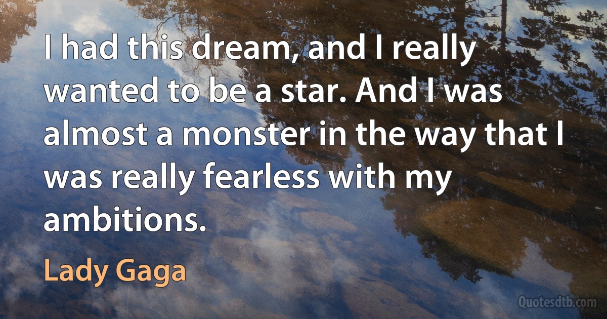 I had this dream, and I really wanted to be a star. And I was almost a monster in the way that I was really fearless with my ambitions. (Lady Gaga)