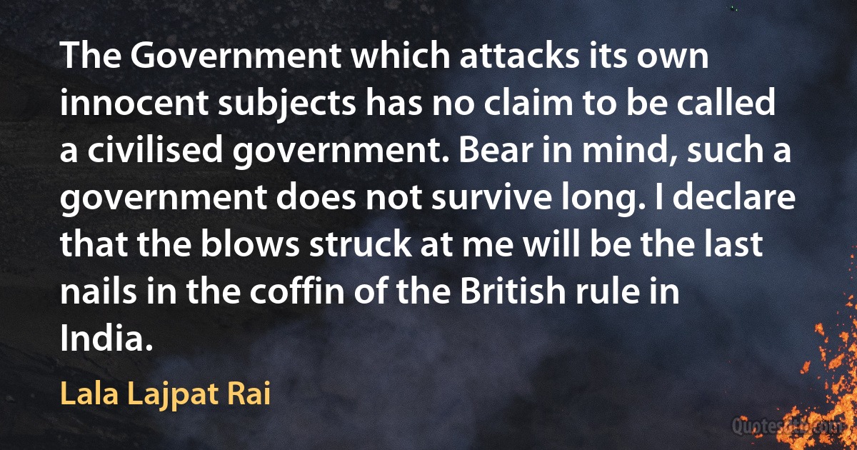 The Government which attacks its own innocent subjects has no claim to be called a civilised government. Bear in mind, such a government does not survive long. I declare that the blows struck at me will be the last nails in the coffin of the British rule in India. (Lala Lajpat Rai)