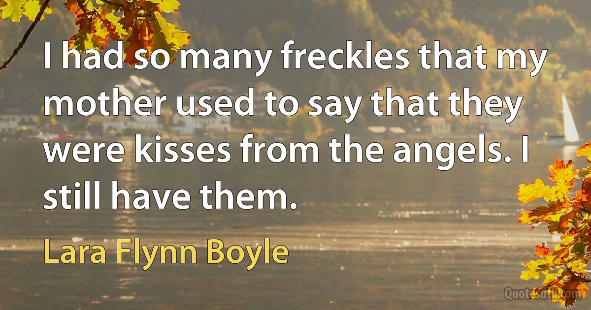 I had so many freckles that my mother used to say that they were kisses from the angels. I still have them. (Lara Flynn Boyle)