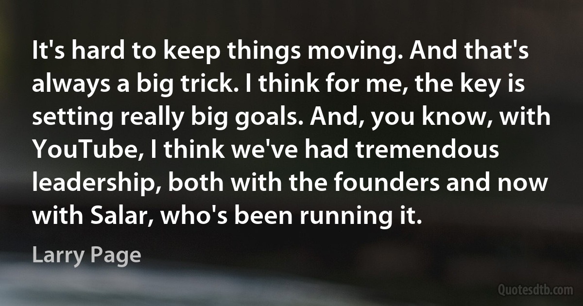 It's hard to keep things moving. And that's always a big trick. I think for me, the key is setting really big goals. And, you know, with YouTube, I think we've had tremendous leadership, both with the founders and now with Salar, who's been running it. (Larry Page)