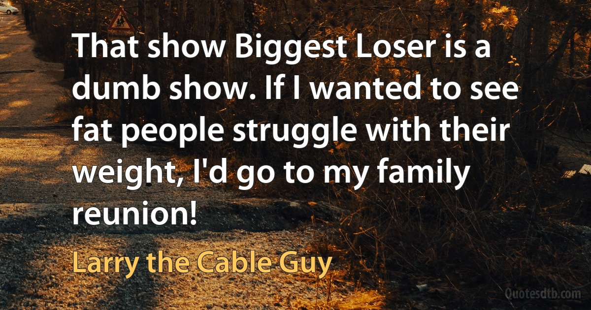 That show Biggest Loser is a dumb show. If I wanted to see fat people struggle with their weight, I'd go to my family reunion! (Larry the Cable Guy)