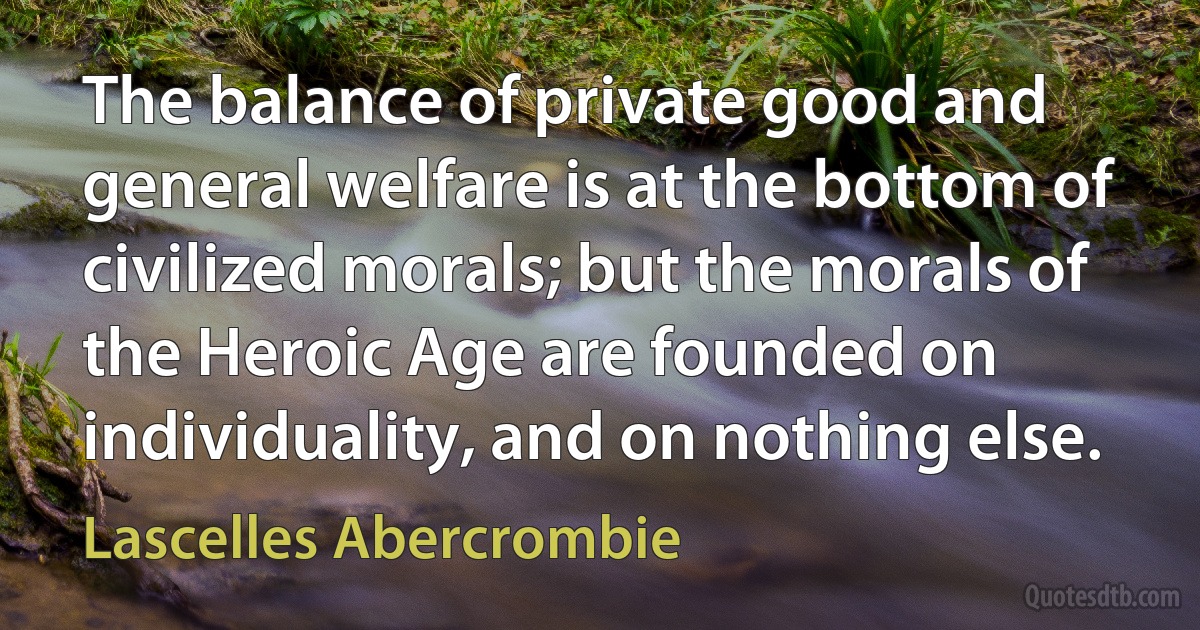 The balance of private good and general welfare is at the bottom of civilized morals; but the morals of the Heroic Age are founded on individuality, and on nothing else. (Lascelles Abercrombie)