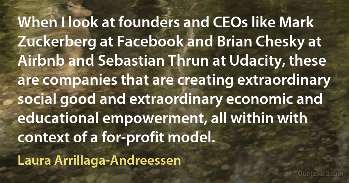 When I look at founders and CEOs like Mark Zuckerberg at Facebook and Brian Chesky at Airbnb and Sebastian Thrun at Udacity, these are companies that are creating extraordinary social good and extraordinary economic and educational empowerment, all within with context of a for-profit model. (Laura Arrillaga-Andreessen)