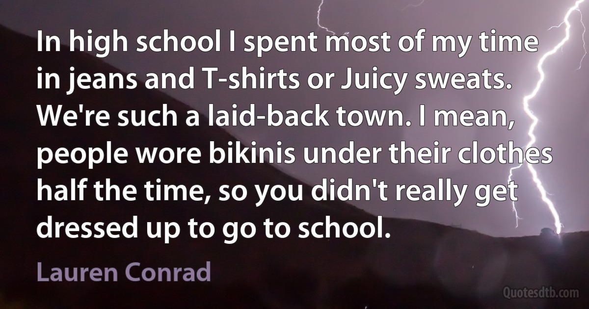 In high school I spent most of my time in jeans and T-shirts or Juicy sweats. We're such a laid-back town. I mean, people wore bikinis under their clothes half the time, so you didn't really get dressed up to go to school. (Lauren Conrad)