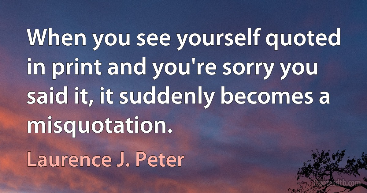 When you see yourself quoted in print and you're sorry you said it, it suddenly becomes a misquotation. (Laurence J. Peter)