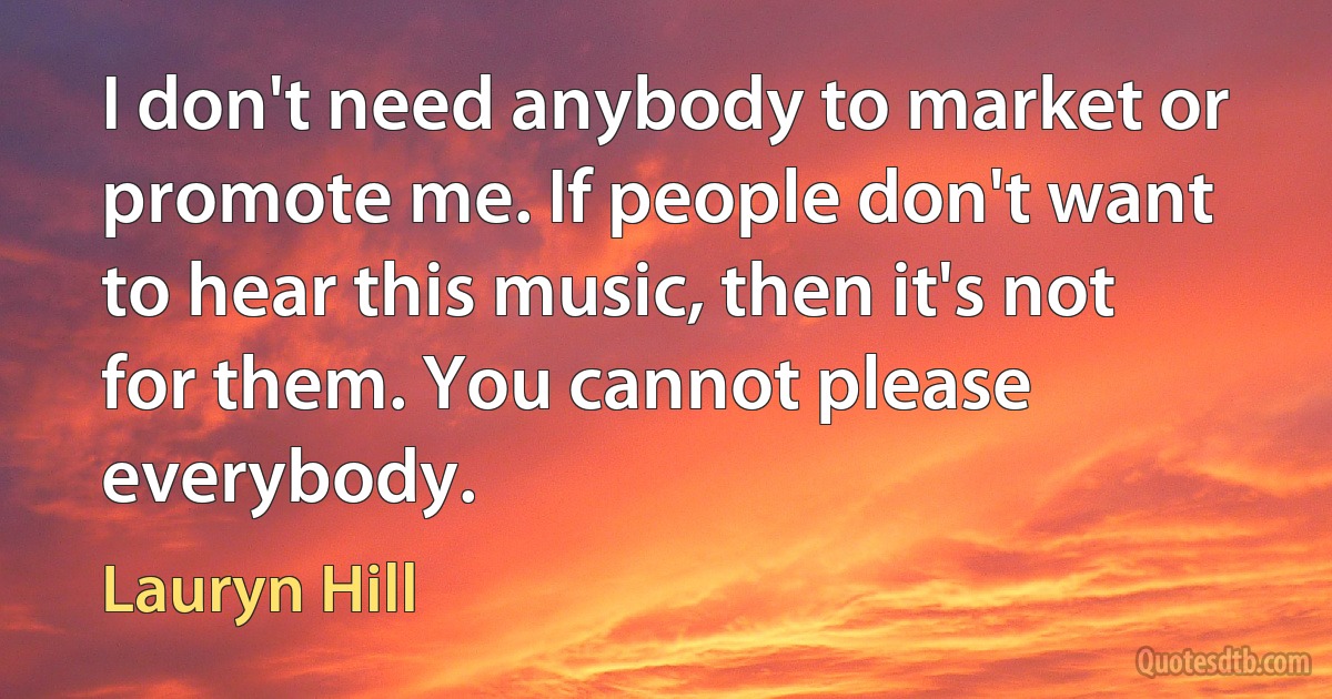 I don't need anybody to market or promote me. If people don't want to hear this music, then it's not for them. You cannot please everybody. (Lauryn Hill)