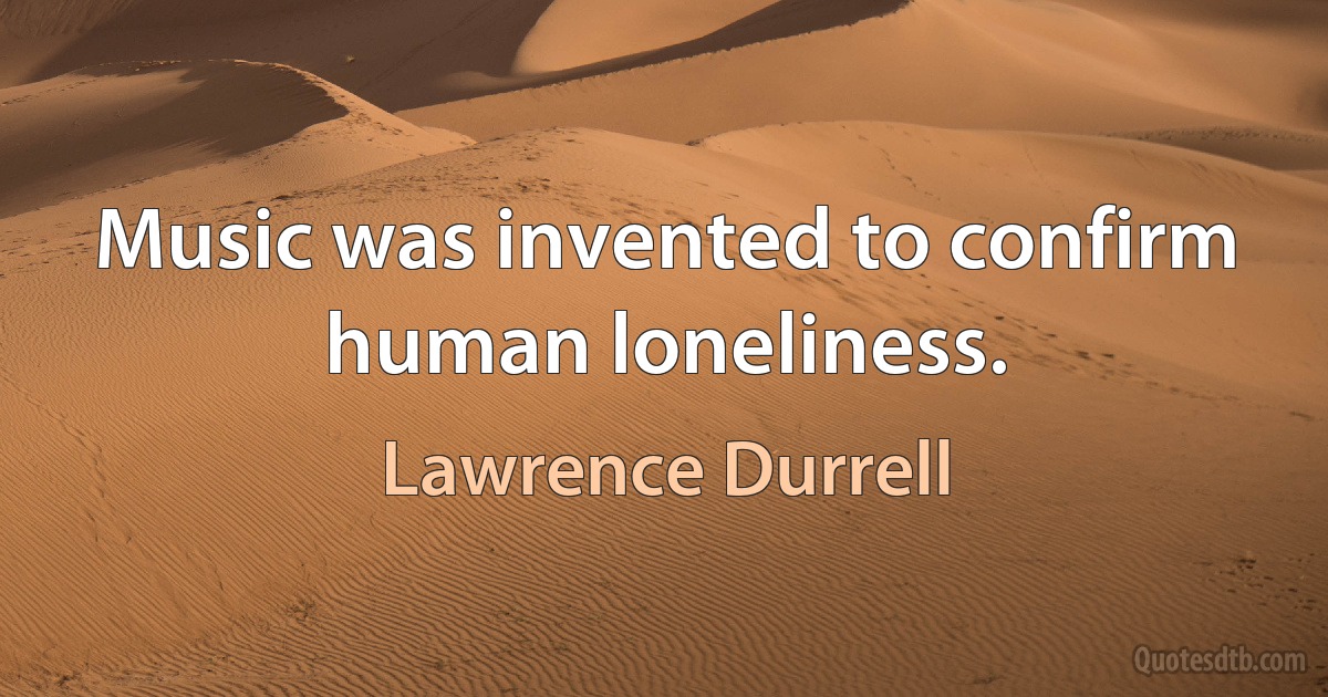 Music was invented to confirm human loneliness. (Lawrence Durrell)