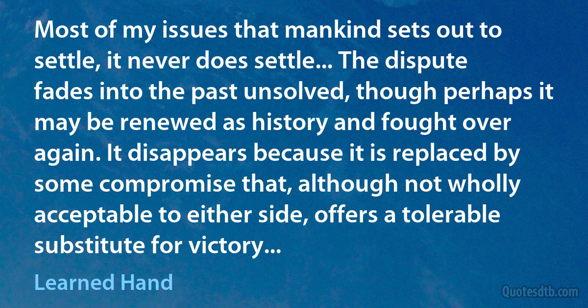 Most of my issues that mankind sets out to settle, it never does settle... The dispute fades into the past unsolved, though perhaps it may be renewed as history and fought over again. It disappears because it is replaced by some compromise that, although not wholly acceptable to either side, offers a tolerable substitute for victory... (Learned Hand)