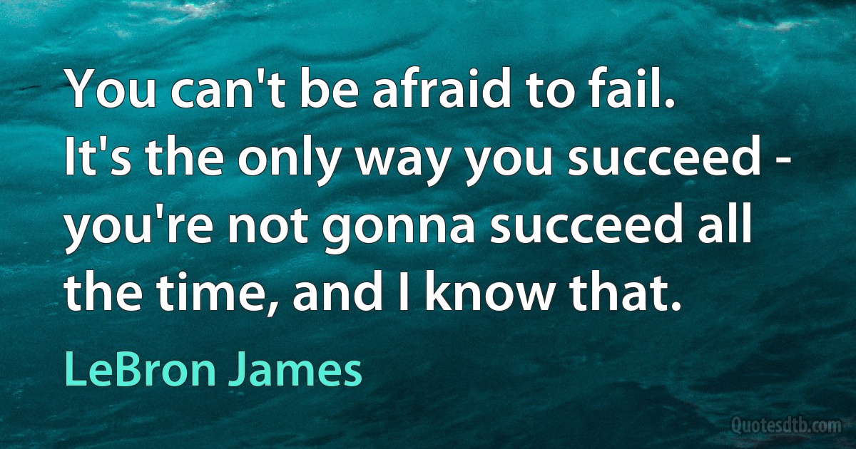 You can't be afraid to fail. It's the only way you succeed - you're not gonna succeed all the time, and I know that. (LeBron James)