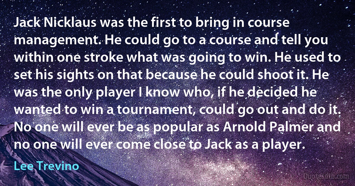 Jack Nicklaus was the first to bring in course management. He could go to a course and tell you within one stroke what was going to win. He used to set his sights on that because he could shoot it. He was the only player I know who, if he decided he wanted to win a tournament, could go out and do it. No one will ever be as popular as Arnold Palmer and no one will ever come close to Jack as a player. (Lee Trevino)